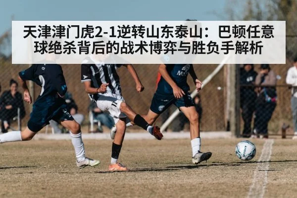 天津津门虎2-1逆转山东泰山：巴顿任意球绝杀背后的战术博弈与胜负手解析